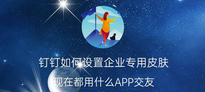 钉钉如何设置企业专用皮肤 现在都用什么APP交友？